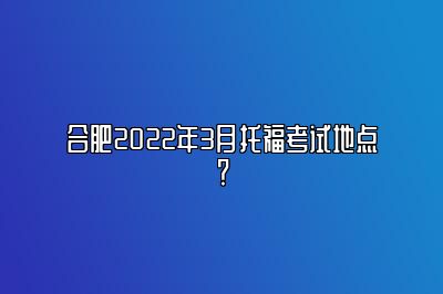 合肥2022年3月托福考试地点？