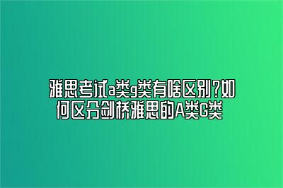 雅思考试a类g类有啥区别？如何区分剑桥雅思的A类G类 