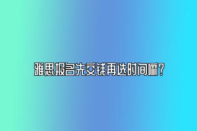 雅思报名先交钱再选时间嘛？