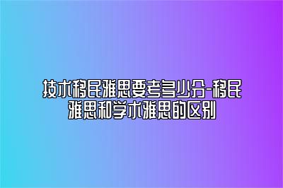 技术移民雅思要考多少分-移民雅思和学术雅思的区别