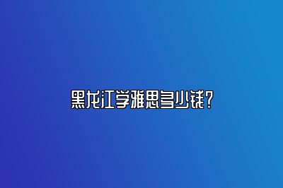 黑龙江学雅思多少钱？