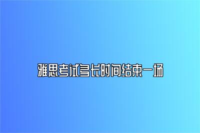 雅思考试多长时间结束一场