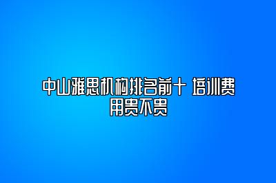 中山雅思机构排名前十 培训费用贵不贵