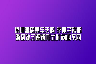 培训雅思是全天吗 举例子说明雅思补习课程形式时间的不同