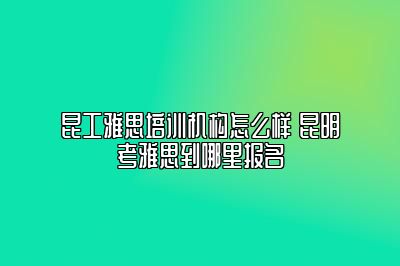 昆工雅思培训机构怎么样 昆明考雅思到哪里报名
