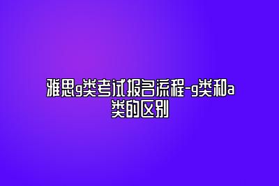 雅思g类考试报名流程-g类和a类的区别