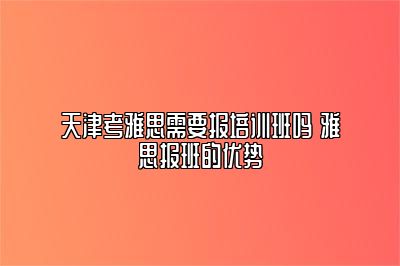 天津考雅思需要报培训班吗 雅思报班的优势