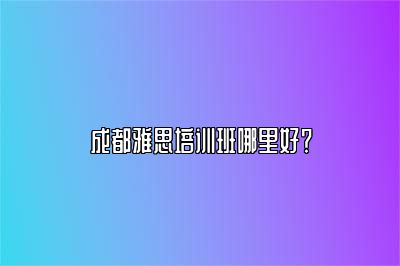 成都雅思培训班哪里好？