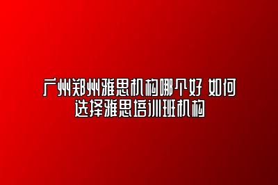 广州郑州雅思机构哪个好 如何选择雅思培训班机构