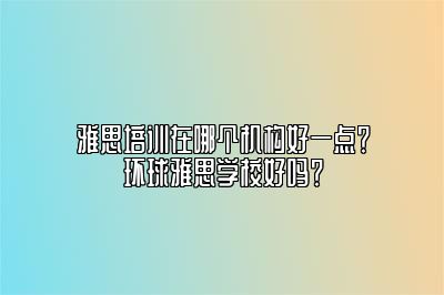 雅思培训在哪个机构好一点？环球雅思学校好吗？