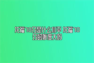 托福70分是什么水平 托福70分的难度大吗