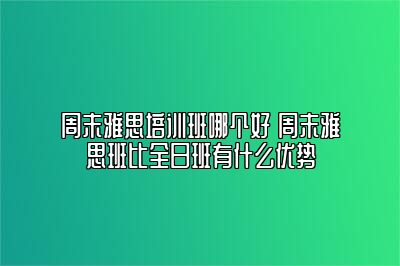 周末雅思培训班哪个好 周末雅思班比全日班有什么优势