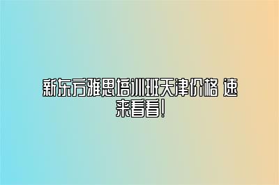 新东方雅思培训班天津价格 速来看看！