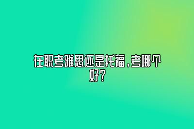 在职考雅思还是托福，考哪个好？