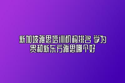 新加坡雅思培训机构排名 学为贵和新东方雅思哪个好