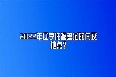 2022年辽宁托福考试时间及地点？