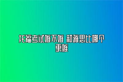 托福考试难不难 和雅思比哪个更难