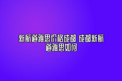 新航道雅思价格成都 成都新航道雅思如何