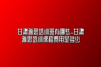 甘肃雅思培训班有哪些_甘肃雅思培训课程费用是多少