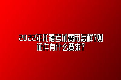 2022年托福考试费用怎样？对证件有什么要求？