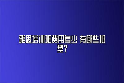 雅思培训班费用多少 有哪些班型？