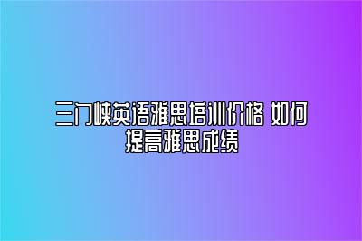 三门峡英语雅思培训价格 如何提高雅思成绩