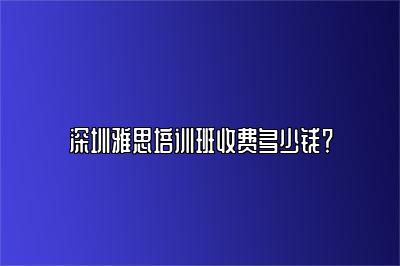 深圳雅思培训班收费多少钱？