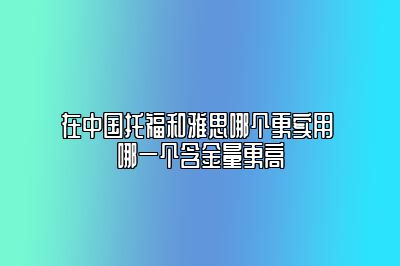 在中国托福和雅思哪个更实用 哪一个含金量更高