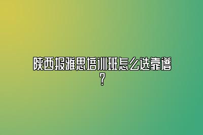 陕西报雅思培训班怎么选靠谱？