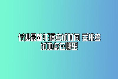 长沙最新托福考试时间 安排考试地点在哪里