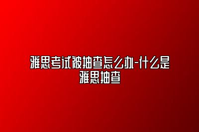 雅思考试被抽查怎么办-什么是雅思抽查