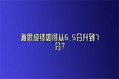 雅思成绩如何从6.5分升到7分?