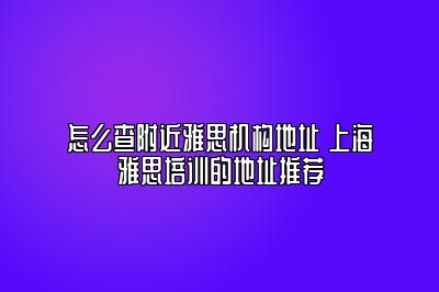 怎么查附近雅思机构地址 上海雅思培训的地址推荐