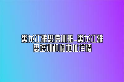 黑龙江雅思培训班_黑龙江雅思培训机构地址详情