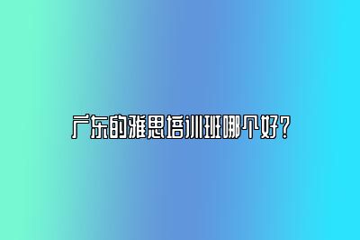 广东的雅思培训班哪个好？