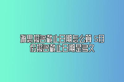 雅思报名截止日期怎么算 5月份报名截止日期是多久