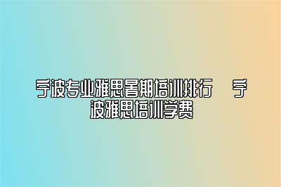 宁波专业雅思暑期培训排行 ​宁波雅思培训学费