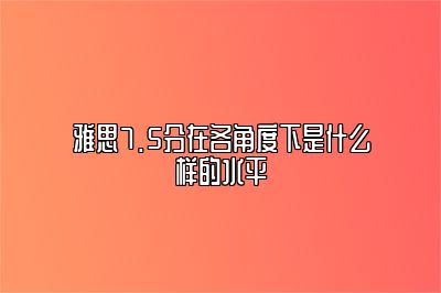 雅思7.5分在各角度下是什么样的水平