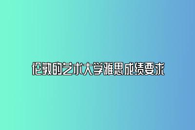 伦敦的艺术大学雅思成绩要求