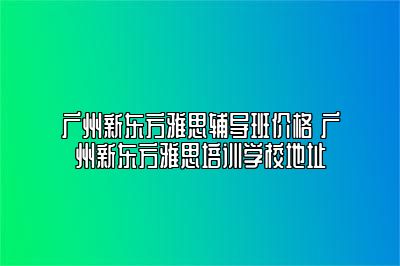 广州新东方雅思辅导班价格 广州新东方雅思培训学校地址