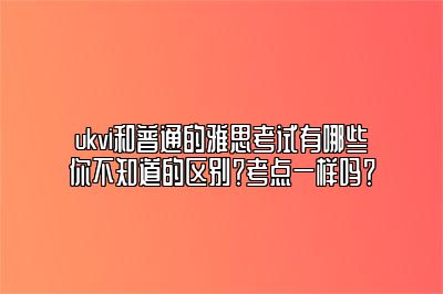 ukvi和普通的雅思考试有哪些你不知道的区别？考点一样吗？