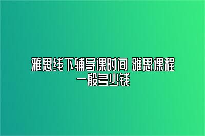 雅思线下辅导课时间 雅思课程一般多少钱