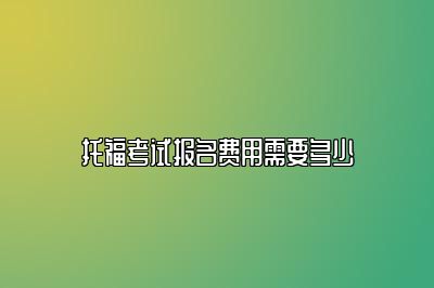 托福考试报名费用需要多少