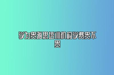 学为贵雅思培训机构学费贵不贵