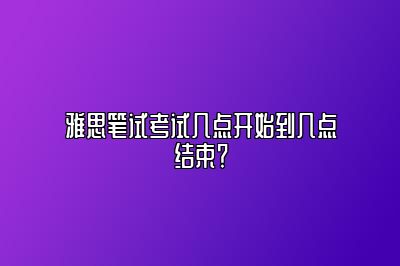 雅思笔试考试几点开始到几点结束？