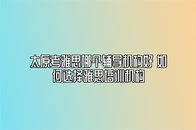 太原考雅思哪个辅导机构好 如何选择雅思培训机构
