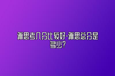 雅思考几分比较好-雅思总分是多少?