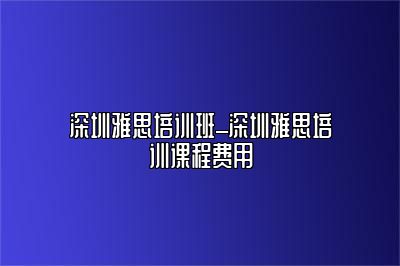 深圳雅思培训班_深圳雅思培训课程费用