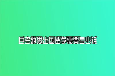 自考雅思出国留学需要多少钱