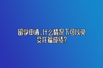 留学申请，什么情况下可以免交托福成绩？